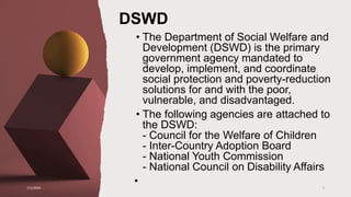 DSWD
• The Department of Social Welfare and
Development (DSWD) is the primary
government agency mandated to
develop, implement, and coordinate
social protection and poverty-reduction
solutions for and with the poor,
vulnerable, and disadvantaged.
• The following agencies are attached to
the DSWD:
- Council for the Welfare of Children
- Inter-Country Adoption Board
- National Youth Commission
- National Council on Disability Affairs
•
7/1/20XX 4
 