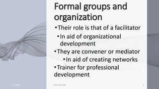 Formal groups and
organization
•Their role is that of a facilitator
•In aid of organizational
development
•They are convener or mediator
•In aid of creating networks
•Trainer for professional
development
7/1/20XX Pitch deck title 9
 