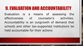 9. EVALUATION AND ACCOUNTABILITY
Evaluation is a means of assessing the
effectiveness of counselor’s activities.
Accountability is an outgrowth of demand that
schools and other tax-supported institutions be
held accountable for their actions
 