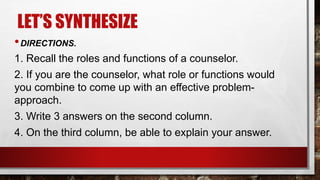 LET’S SYNTHESIZE
•DIRECTIONS.
1. Recall the roles and functions of a counselor.
2. If you are the counselor, what role or functions would
you combine to come up with an effective problem-
approach.
3. Write 3 answers on the second column.
4. On the third column, be able to explain your answer.
 