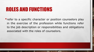 ROLES AND FUNCTIONS
•refer to a specific character or position counselors play
in the exercise of the profession while functions refer
to the job description or responsibilities and obligations
associated with the roles of counselors.
 