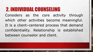2. INDIVIDUAL COUNSELING
Considers as the core activity through
which other activities become meaningful.
It is a client–centered process that demand
confidentiality. Relationship is established
between counselor and client.
 