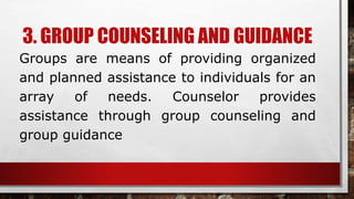 3. GROUP COUNSELING AND GUIDANCE
Groups are means of providing organized
and planned assistance to individuals for an
array of needs. Counselor provides
assistance through group counseling and
group guidance
 