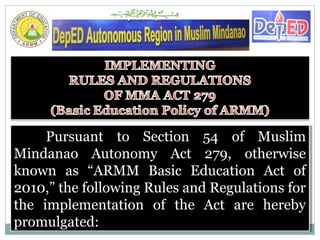 Pursuant to Section 54 of Muslim
Mindanao Autonomy Act 279, otherwise
known as “ARMM Basic Education Act of
2010,” the following Rules and Regulations for
the implementation of the Act are hereby
promulgated:
Pursuant to Section 54 of Muslim
Mindanao Autonomy Act 279, otherwise
known as “ARMM Basic Education Act of
2010,” the following Rules and Regulations for
the implementation of the Act are hereby
promulgated:
 