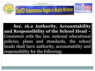 Sec. 16.2 Authority, Accountability
and Responsibility of the School Head –
Consistent with the law, national educational
policies, plans and standards, the school
heads shall have authority, accountability and
responsibility for the following:
Sec. 16.2 Authority, Accountability
and Responsibility of the School Head –
Consistent with the law, national educational
policies, plans and standards, the school
heads shall have authority, accountability and
responsibility for the following:
 