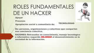 ROLES FUNDAMENTALES
DE UN HACKER
Apoyar
Procesos
Apropiación social o comunitaria de:
TECNOLOGIAS
De: personas, organizaciones y colectivos que comparten
esa conciencia colectiva.
RAZONES: Retrasados en conocimiento, manejo tecnológico
e informático requerido MEJORAR el desenvolvimiento en la
sociedad de la información.
 