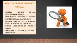 HABILIDADES DEL PROFESOR
VIRTUAL
• DISEÑAR, PLANTEAR ENFOCAR
ACTIVIDADES DE INTERÉS
• PROPORCIONAR RECURSOS Y ESPACIOS
PARA DESARROLLAR EL APRNDIZAJE
• GENERAR ESPACIOS DE PARTICIPACIÓN
(INVIDUAL, GRUPAL, COLABORATIVO)
• ROMPER LIMITACIONES DE TIEMPO Y
ESPACIO
• INSENTIVAR EL ESTUDIO DEL MATERIAL
PRESENTADO
 