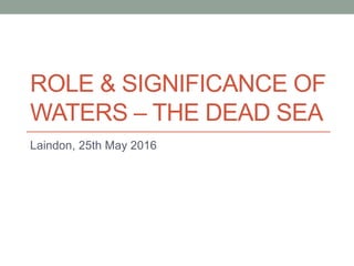 ROLE & SIGNIFICANCE OF
WATERS – THE DEAD SEA
Laindon, 25th May 2016
 