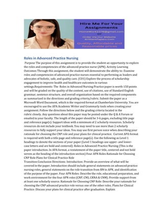 Roles in Advanced Practice Nursing
Purpose The purpose of this assignment is to provide the student an opportunity to explore
the roles and competencies of the advanced practice nurse (APN). Activity Learning
Outcomes Through this assignment, the student will demonstrate the ability to: Examine
roles and competencies of advanced practice nurses essential to performing as leaders and
advocates of holistic, safe, and quality care. (CO1) Explore the process of scholarship
engagement to improve health and healthcare outcomes in various
settings.Requirements: The Roles in Advanced Nursing Practice paper is worth 150 points
and will be graded on the quality of the content, use of citations, use of Standard English
grammar, sentence structure, and overall organization based on the required components
as summarized in the directions and grading criteria/rubric. Submit the paper as a
Microsoft Word Document, which is the required format at Chamberlain University. You are
encouraged to use the APA Academic Writer and Grammarly tools when creating your
assignment. Follow the directions below and the grading criteria located in the
rubric closely. Any questions about this paper may be posted under the Q & A Forum or
emailed to your faculty. The length of the paper should be 3-6 pages, excluding title page
and reference page(s). Support ideas with a minimum of 2 scholarly resources. Scholarly
resources do not include your textbook. You may need to use more than 2 scholarly
resources to fully support your ideas. You may use first person voice when describing your
rationale for choosing the CNP role and your plans for clinical practice. Current APA format
is required with both a title page and reference page(s). Use the following as Level 1
headings to denote the sections of your paper (Level 1 headings use upper- and lower-
case letters and are bold and centered): Roles in Advanced Practice Nursing (This is the
paper introduction. In APA format, a restatement of the paper title, centered and not bold
serves as the heading of the introduction section) Four APN Roles Rationale for Choosing
CNP Role Plans for Clinical Practice Role
Transition Conclusion Directions: Introduction: Provide an overview of what will be
covered in the paper. Introduction should include general statements on advanced practice
nursing roles, general statements on the role transition from RN to APN, and identification
of the purpose of the paper. Four APN Roles: Describe the role, educational preparation, and
work environment for the four APN roles (CNP, CNS, CRNA & CNM). Provide support from
at least one scholarly source. Rationale for Choosing CNP Role: Describe your rationale for
choosing the CNP advanced practice role versus one of the other roles. Plans for Clinical
Practice: Discuss your plans for clinical practice after graduation. Explain
 