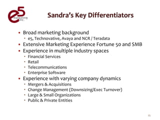    Broad marketing background
     e5, Technovative, Avaya and NCR / Teradata
   Extensive Marketing Experience Fortune 50 and SMB
   Experience in multiple industry spaces
       Financial Services
       Retail
       Telecommunications
       Enterprise Software
   Experience with varying company dynamics
       Mergers & Acquisitions
       Change Management (Downsizing/Exec Turnover)
       Large & Small Organizations
       Public & Private Entities


                                                        25
 