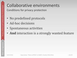 Collaborative Environment,[object Object],Privacy-Enhanced,[object Object],Becarefulwithspreading personal data in the web!,[object Object],Rolemanagement,[object Object],Motivation forprivacy-enhancement,[object Object],18.03.2010,[object Object],10 | 33,[object Object],Anja Lorenz: "Roles in PECEs" at IADIS e-Society 2010, Porto,[object Object]