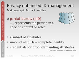Collaborative environments,[object Object],Conditionsforprivacyprotection,[object Object],No predefined protocols,[object Object],Ad-hoc decisions,[object Object],Spontaneous activities,[object Object],And interaction is a strongly wanted feature,[object Object],Privacy-Enhanced Collaborative Environment,[object Object],Rolemanagement,[object Object],18.03.2010,[object Object],13 | 33,[object Object],Anja Lorenz: "Roles in PECEs" at IADIS e-Society 2010, Porto,[object Object]