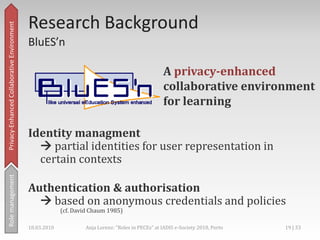 Privacy enhanced ID-management,[object Object],Main concept: Partial identities,[object Object],A partial identity (pID)… „represents the person in a specific context or role.“,[object Object],a subset of attributes,[object Object],union of all pIDs = complete identity,[object Object],credentials for proof-demanding attributes,[object Object],(Pfitzmann & Hansen 2008, Chaum 1985),[object Object],Privacy-Enhanced Collaborative Environment,[object Object],Rolemanagement,[object Object],18.03.2010,[object Object],16 | 33,[object Object],Anja Lorenz: "Roles in PECEs" at IADIS e-Society 2010, Porto,[object Object]