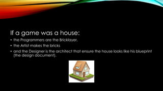 If a game was a house:
• the Programmers are the Bricklayer,
• the Artist makes the bricks
• and the Designer is the architect that ensure the house looks like his blueprint
(the design document).
 