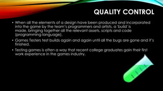 QUALITY CONTROL
• When all the elements of a design have been produced and incorporated
into the game by the team’s programmers and artists, a 'build' is
made, bringing together all the relevant assets, scripts and code
(programming language).
• Games Testers test builds again and again until all the bugs are gone and it’s
finished.
• Testing games is often a way that recent college graduates gain their first
work experience in the games industry.
 