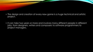 • The design and creation of every new game is a huge technical and artistic
project.
• It can take two years or more and involves many different people in different
jobs, from designers, writers and composers to software programmers to
project managers.
 