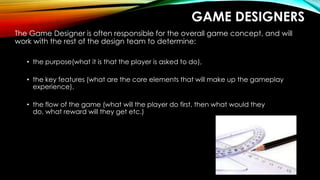 GAME DESIGNERS
The Game Designer is often responsible for the overall game concept, and will
work with the rest of the design team to determine:
• the purpose(what it is that the player is asked to do),
• the key features (what are the core elements that will make up the gameplay
experience),
• the flow of the game (what will the player do first, then what would they
do, what reward will they get etc.)
 