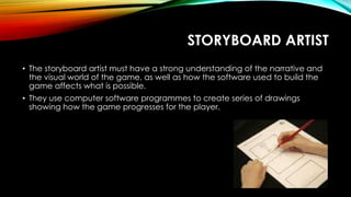 STORYBOARD ARTIST
• The storyboard artist must have a strong understanding of the narrative and
the visual world of the game, as well as how the software used to build the
game affects what is possible.
• They use computer software programmes to create series of drawings
showing how the game progresses for the player.
 