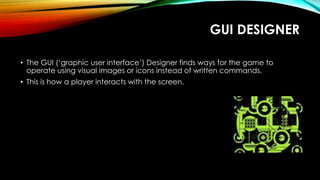 GUI DESIGNER
• The GUI (‘graphic user interface’) Designer finds ways for the game to
operate using visual images or icons instead of written commands.
• This is how a player interacts with the screen.
 