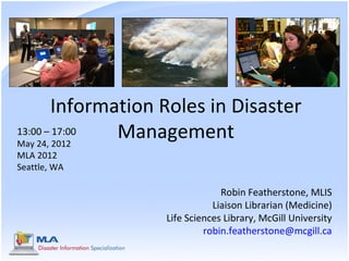 Information Roles in Disaster
13:00 – 17:00
May 24, 2012
               Management
MLA 2012
Seattle, WA

                                Robin Featherstone, MLIS
                              Liaison Librarian (Medicine)
                   Life Sciences Library, McGill University
                            robin.featherstone@mcgill.ca
 