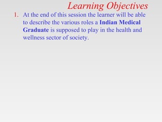 Learning Objectives
1. At the end of this session the learner will be able
to describe the various roles a Indian Medical
Graduate is supposed to play in the health and
wellness sector of society.
 
