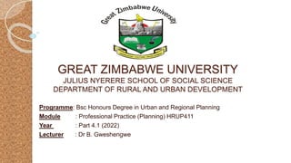 GREAT ZIMBABWE UNIVERSITY
JULIUS NYERERE SCHOOL OF SOCIAL SCIENCE
DEPARTMENT OF RURAL AND URBAN DEVELOPMENT
Programme: Bsc Honours Degree in Urban and Regional Planning
Module : Professional Practice (Planning) HRUP411
Year : Part 4.1 (2022)
Lecturer : Dr B. Gweshengwe
 