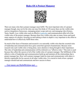 Roles Of A Project Manager
There are many roles that a project manager must fulfill. The most important roles of a project
manager though, may not be the roles one may first think of. Of course there are the visible roles
such as integration of processes, managing project scope and cost, and managing risks (Gomes,
Yasin, Small). Less visible roles such as effective leadership and communication affect all of the
visible roles of the project manager. Because these less visible roles take on many forms and touch
many aspects of a project, focusing on and looking at them in depth is very important in the effort to
understand how to effectively fulfill these roles.
So much of the focus of literature and research is on outwardly visible roles that the essential roles
of leadership and communication have gone somewhat ignored (Anantatmula). Because more
research into such visible roles is being done, more attention is being brought to their importance.
The roles of leadership and communication will be referred to as "affective roles." This term is used
because they affect the success of all of the visible roles of a project manager. The fulfillment of the
affective roles of leadership and communication build up and maintain all the relationships that a
project manager has. How well a project manager leads his team and communicates with others is
directly responsible for his success in all other visible roles. It is crucial to look at how a project
manager should lead and communicate and how success in these
... Get more on HelpWriting.net ...
 