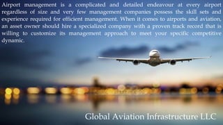Airport management is a complicated and detailed endeavour at every airport
regardless of size and very few management companies possess the skill sets and
experience required for efficient management. When it comes to airports and aviation,
an asset owner should hire a specialized company with a proven track record that is
willing to customize its management approach to meet your specific competitive
dynamic.
Global Aviation Infrastructure LLC
 