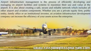 Airport infrastructure management is the process of efficiently developing and
managing on airport facilities and systems to maximize their use and value at the
airport. It is also about creating a safe, secure and reliable network which includes all
other airport and aviation components. Whether you are a private equity firm, public
entity, family office or an institutional investor, an aviation infrastructure development
company can increase the efficiency of your assets across the enterprise.
 