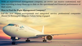 With an experienced management company, an owner can receive customized, real
time reporting to keep them up to date on the operational and financial performance of
their assets.
How to Find the Right Management Company?
For the best airport management and integrated service, professional companies
should be thoroughly diligence before being engaged.
 