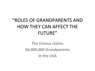 “ ROLES OF GRANDPARENTS AND HOW THEY CAN AFFECT THE FUTURE” The Census claims 56,000,000 Grandparents In the USA 