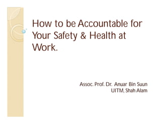 How to be Accountable for
Your Safety & Health at
Work.


          Assoc. Prof. Dr. Anuar Bin Suun
                         UITM, Shah Alam
 