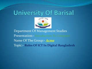 Department Of Management Studies
Presentation:- Introduction To Computer
Name Of The Group:- Acme
Topic:- Roles Of ICT In Digital Bangladesh
 