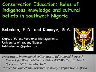 Conservation Education: Roles of indigenous knowledge and cultural beliefs in southwest Nigeria Babalola, F.D. and Kumoye, S.A. Dept. of Forest Resources Management,  University of Ibadan, Nigeria folababs2000@yahoo.com  Presented at  international colloquium of Educational Research Network for West and Central Africa (ERNWACA), 15-16-17 December 2009, Bamako, Mali Theme:  The educational research on policy and practice in Africa 