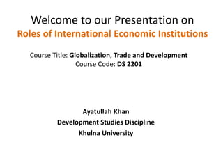 Welcome to our Presentation on
Roles of International Economic Institutions
Ayatullah Khan
Development Studies Discipline
Khulna University
Course Title: Globalization, Trade and Development
Course Code: DS 2201
 