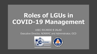 Roles of LGUs in
COVID-19 Management
USEC RICARDO B JALAD
Executive Director, NDRRMC and Administrator, OCD
 