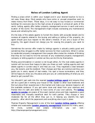 Roles of London Letting Agent
Finding a place which is within your budget and in your desired location to live is
not easy these days. Most people who have extra or unused properties want to
make money from them. These days, it is not easy to buy houses or commercial
buildings for everyone due to the high prices of property in almost all parts of the
world. Letting agents offer better property management service in each and every
location of the world. The management might include overseeing any maintenance
issues and collecting the rent.
It's the duty of the estate agents to furnish the clients with accurate details and to
oversee all aspects related to the buying and selling or letting of the property. An
agent should give due respect to the seller's interest. If you are a buyer of the
property, the agent should not charge you for viewing the property you want to
buy.
Sometimes the service offer made by lettings agents is actually pretty good and
sometimes they struggle to offer better services for their customers. When it comes
to residential property management then people often make the mistake of thinking
that they do not need to hire the services of any residential property management
company or letting agents in London as they can do this by themselves.
Finding accommodation in London is not tough either, for the real estate agents in
London will be more than happy to take you there as well. Letting agents and real
estate agents in London step in and help you out. They negotiate a deal between
you, the tenant, and the landlord. Their charges and fess are nominal and they can
guide you in every aspect of real estate. You spot a house somewhere, and they
will be happy to show you the place and give you an understanding of what you are
about to get yourself into.
You shouldn't just walk into the nearest London lettings agent and assume they
will do a good job in renting your house or flat. Speak to other local landlords and
find out about their experiences in the market and make your decision based on all
the available evidence. If you get some clues and ideas from your relatives and
friends then it’s safe and better to have some of your own options. The letting
agents in London are aware of the exact market prices and help negotiate a good
reasonable and mutually beneficial deal for both parties. They charge a very
moderate fee for all the effort they put in, in helping you identify the right
property… after which the paperwork and everything else is put in place
Thames Property Management is one of the best London letting agents offering
reliable and reasonable London property management solutions for many years.
For more, London real estate information you can visit:
http://thamespropertymanagement.com/.
 