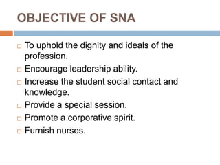 OBJECTIVE OF SNA
 To uphold the dignity and ideals of the
profession.
 Encourage leadership ability.
 Increase the stud...