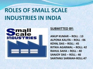 ROLES OF SMALL SCALE
INDUSTRIES IN INDIA
SUBMITTED BY:
ANUP KUMAR – ROLL : 13
ALPONA KALITA – ROLL : 06
KOYAL DAS – ROLL : 45
RITIKA AGARWAL – ROLL: 42
RAHUL SAHA – ROLL : 40
SANJOY DAS – ROLL : 46
SANTANU SARMAH-ROLL:47
 