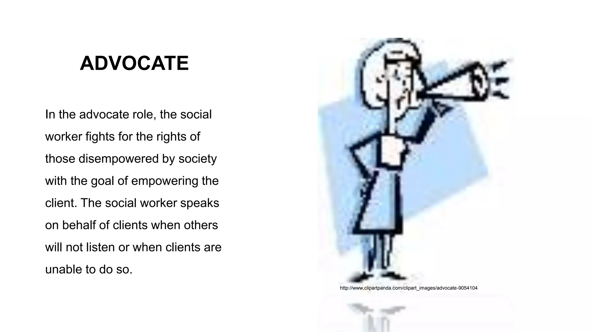 ADVOCATE
In the advocate role, the social
worker fights for the rights of
those disempowered by society
with the goal of empowering the
client. The social worker speaks
on behalf of clients when others
will not listen or when clients are
unable to do so.
http://www.clipartpanda.com/clipart_images/advocate-9054104
 