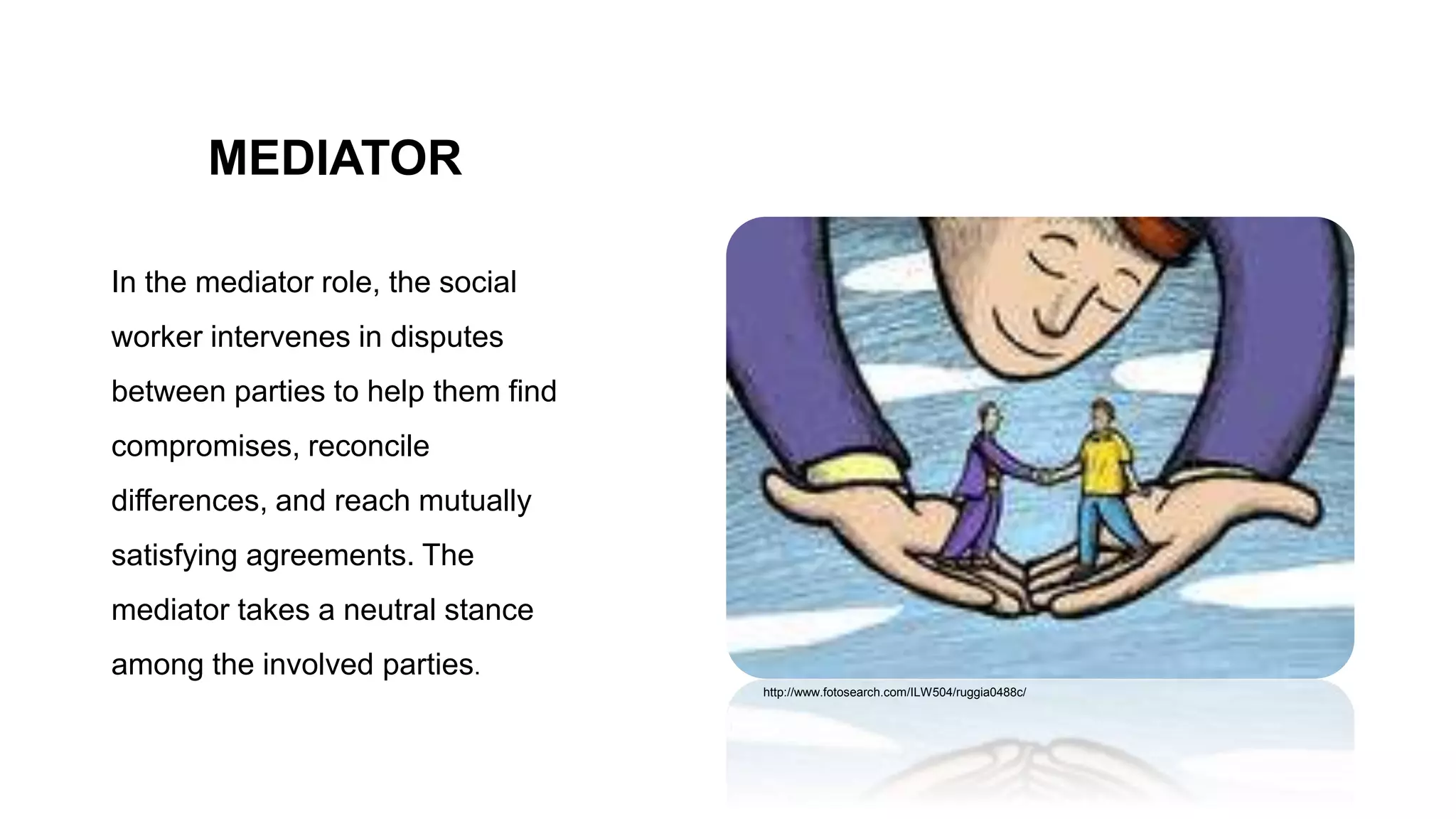 MEDIATOR
In the mediator role, the social
worker intervenes in disputes
between parties to help them find
compromises, reconcile
differences, and reach mutually
satisfying agreements. The
mediator takes a neutral stance
among the involved parties.
http://www.fotosearch.com/ILW504/ruggia0488c/
 