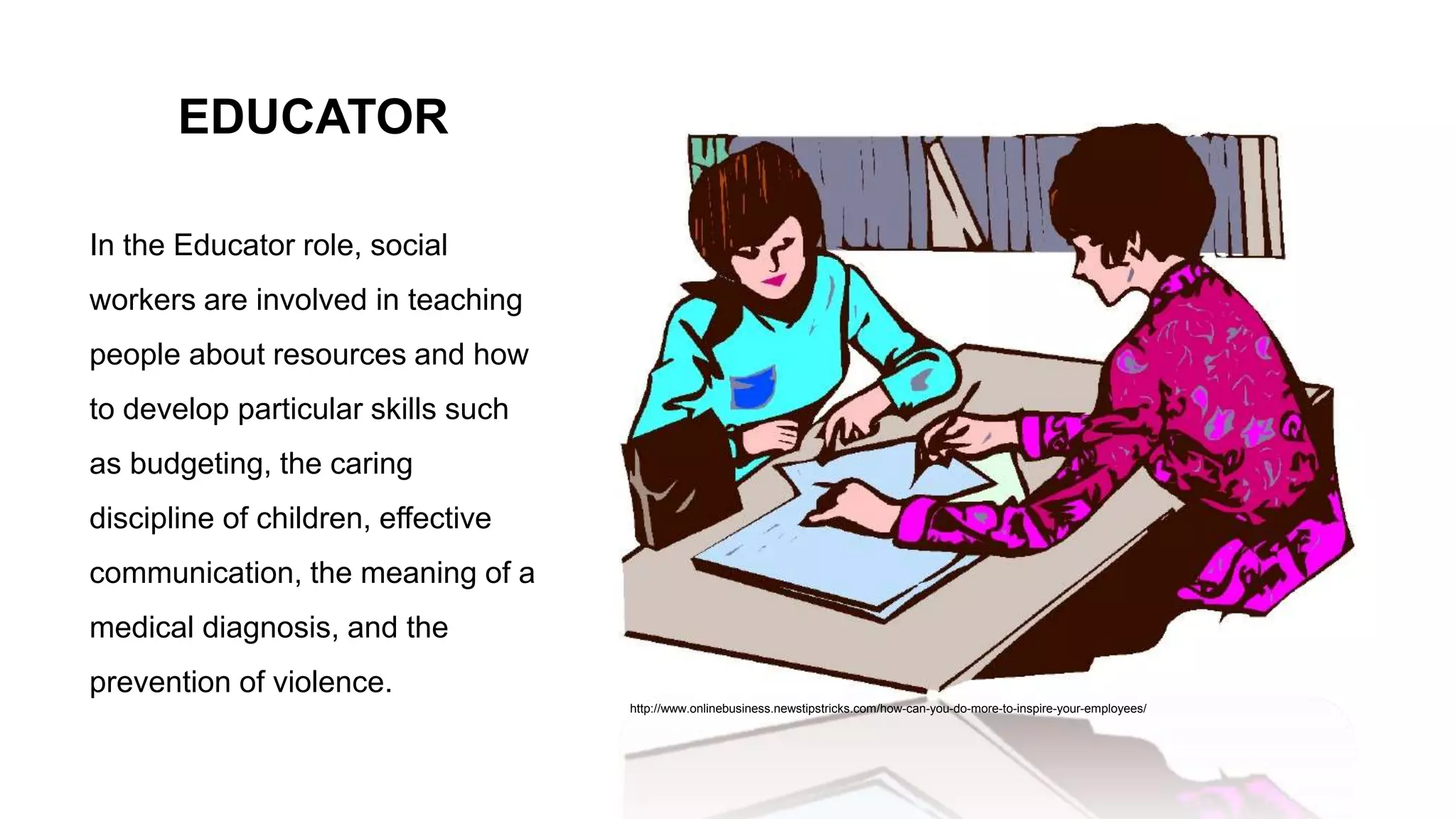 EDUCATOR
In the Educator role, social
workers are involved in teaching
people about resources and how
to develop particular skills such
as budgeting, the caring
discipline of children, effective
communication, the meaning of a
medical diagnosis, and the
prevention of violence.
http://www.onlinebusiness.newstipstricks.com/how-can-you-do-more-to-inspire-your-employees/
 