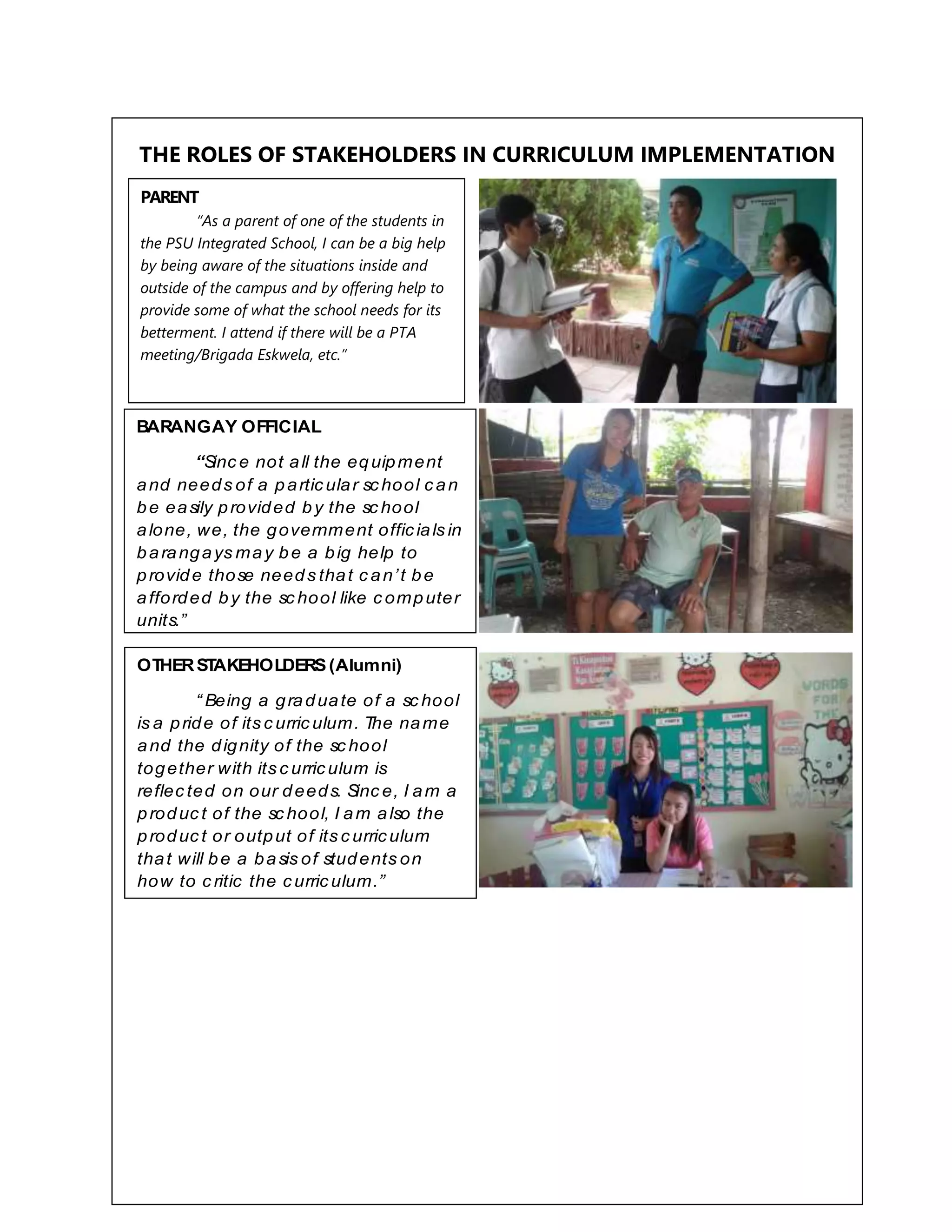 THE ROLES OF STAKEHOLDERS IN CURRICULUM IMPLEMENTATION
ADMINISTRATOR(Principal)
“As a principal of the PSU
Integrated Sc hool, I am the one in-
c harge of managing the sc hool. I
make sure that the sc hool is running
effec tively, having the sense of
c ontinuity, relevanc e, and balanc e,
so that the sc hool will produc e well-
rounded individuals.”
BARANGAY OFFICIAL
“Sinc e not all the equipment
and needs of a particular school can
be easily provided by the sc hool
alone, we, the government officials in
barangays may be a big help to
provide those needs that c an’t be
afforded by the sc hool like c omputer
units.”
OTHERST
AKEHOLDERS(Alumni)
“ Being a graduate of a sc hool
is a pride of its c urric ulum. The name
and the dignity of the sc hool
together with its c urriculum is
reflec ted on our deeds. Sinc e, I am a
produc t of the sc hool, I am also the
produc t or output of its c urriculum
that will be a basis of students on
how to c ritic the curriculum.”
PARENT
“As a parent of one of the students in
the PSU Integrated School, I can be a big help
by being aware of the situations inside and
outside of the campus and by offering help to
provide some of what the school needs for its
betterment. I attend if there will be a PTA
meeting/Brigada Eskwela, etc.”
 