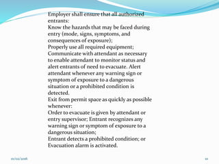 Employer shall ensure that all authorized
entrants:
Know the hazards that may be faced during
entry (mode, signs, symptoms, and
consequences of exposure);
Properly use all required equipment;
Communicate with attendant as necessary
to enable attendant to monitor status and
alert entrants of need to evacuate. Alert
attendant whenever any warning sign or
symptom of exposure to a dangerous
situation or a prohibited condition is
detected.
Exit from permit space as quickly as possible
whenever:
Order to evacuate is given by attendant or
entry supervisor; Entrant recognizes any
warning sign or symptom of exposure to a
dangerous situation;
Entrant detects a prohibited condition; or
Evacuation alarm is activated.
01/02/2016 10
 