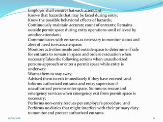 Employer shall ensure that each attendant:
Knows that hazards that may be faced during entry;
Know the possible behavioral effects of hazards;
Continuously maintain accurate count of entrants; Remains
outside permit space during entry operations until relieved by
another attendant;
Communicates with entrants as necessary to monitor status and
alert of need to evacuate space;
Monitors activities inside and outside space to determine if safe
for entrants to remain in space and orders evacuation when
necessaryTakes the following actions when unauthorized
persons approach or enter a permit space while entry is
underway:
Warns them to stay away;
Advised them to exit immediately if they have entered; and
Informs authorized entrants and entry supervisor if
unauthorized persons enter space. Summons rescue and
emergency services when emergency exit from permit space is
necessary;
Performs non-entry rescues per employer’s procedure; and
Performs no duties that might interfere with their primary duty
to monitor and protect authorized entrants.
01/02/2016 11
 