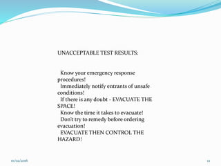 UNACCEPTABLE TEST RESULTS:
Know your emergency response
procedures!
Immediately notify entrants of unsafe
conditions!
If there is any doubt - EVACUATE THE
SPACE!
Know the time it takes to evacuate!
Don’t try to remedy before ordering
evacuation!
EVACUATE THEN CONTROL THE
HAZARD!
01/02/2016 12
 