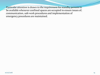 Particular attention is drawn to the requirement for standby persons to
be available whenever confined spaces are occupied to ensure issues of;
communication, safe work procedures and implementation of
emergency procedures are maintained.
01/02/2016 14
 