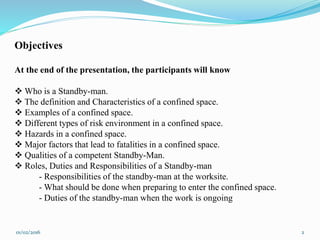 01/02/2016 2
Objectives
At the end of the presentation, the participants will know
 Who is a Standby-man.
 The definition and Characteristics of a confined space.
 Examples of a confined space.
 Different types of risk environment in a confined space.
 Hazards in a confined space.
 Major factors that lead to fatalities in a confined space.
 Qualities of a competent Standby-Man.
 Roles, Duties and Responsibilities of a Standby-man
- Responsibilities of the standby-man at the worksite.
- What should be done when preparing to enter the confined space.
- Duties of the standby-man when the work is ongoing
 