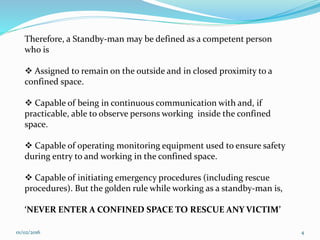 01/02/2016 4
Therefore, a Standby-man may be defined as a competent person
who is
 Assigned to remain on the outside and in closed proximity to a
confined space.
 Capable of being in continuous communication with and, if
practicable, able to observe persons working inside the confined
space.
 Capable of operating monitoring equipment used to ensure safety
during entry to and working in the confined space.
 Capable of initiating emergency procedures (including rescue
procedures). But the golden rule while working as a standby-man is,
‘NEVER ENTER A CONFINED SPACE TO RESCUE ANY VICTIM’
 