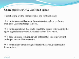 01/02/2016 7
Characteristics Of A Confined Space
The following are the characteristics of a confined space;
 It contains or could contain hazardous atmosphere e.g Sewer,
Manhole, Gasoline storage tank etc.
 It contains material that could engulf the person entering into the
space e.g Mole sieve vessel, Activated carbon filter vessel.
 It has a inwardly converging wall or floor that slopes downward
and taper to a small cross section.
 It contains any other recognised safety hazard e.g electrocutio,
loose objects.
 